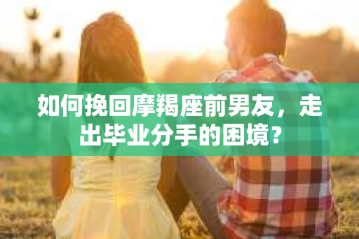 如何挽回摩羯座前男友，走出毕业分手的困境？