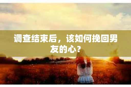 调查结束后，该如何挽回男友的心？