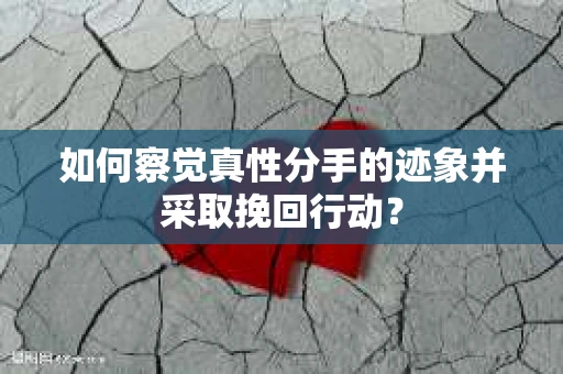 如何察觉真性分手的迹象并采取挽回行动？