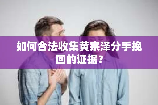 如何合法收集黄宗泽分手挽回的证据？