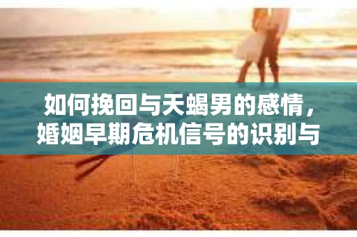 如何挽回与天蝎男的感情，婚姻早期危机信号的识别与应对
