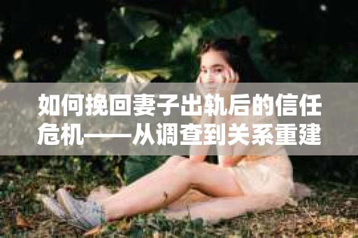 如何挽回妻子出轨后的信任危机——从调查到关系重建的全方位指南