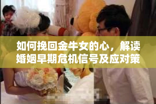 如何挽回金牛女的心，解读婚姻早期危机信号及应对策略