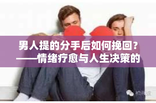 男人提的分手后如何挽回？——情绪疗愈与人生决策的干货指南