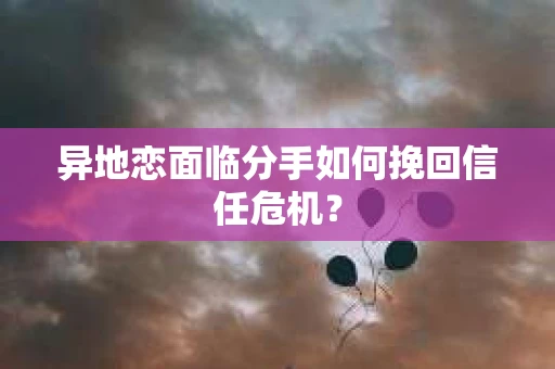 异地恋面临分手如何挽回信任危机？