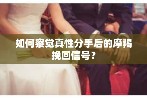 如何察觉真性分手后的摩羯挽回信号？