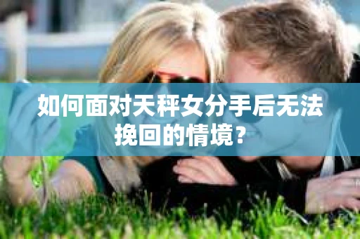 如何面对天秤女分手后无法挽回的情境？