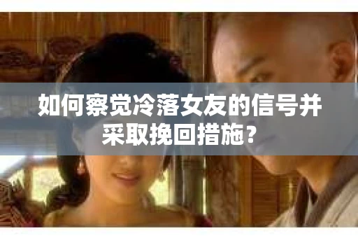 如何察觉冷落女友的信号并采取挽回措施？