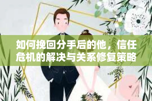 如何挽回分手后的他，信任危机的解决与关系修复策略