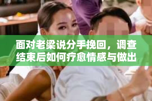 面对老梁说分手挽回，调查结束后如何疗愈情感与做出人生决策？