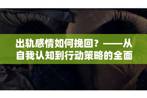出轨感情如何挽回？——从自我认知到行动策略的全面解析