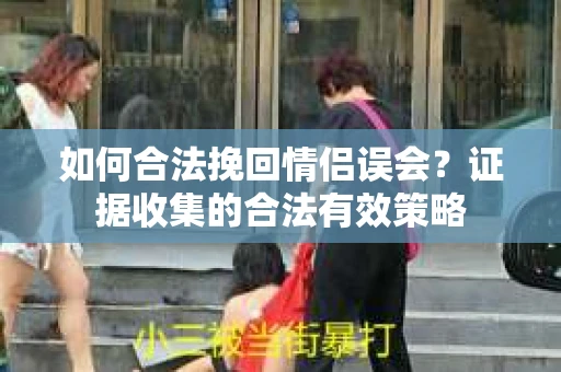 如何合法挽回情侣误会？证据收集的合法有效策略