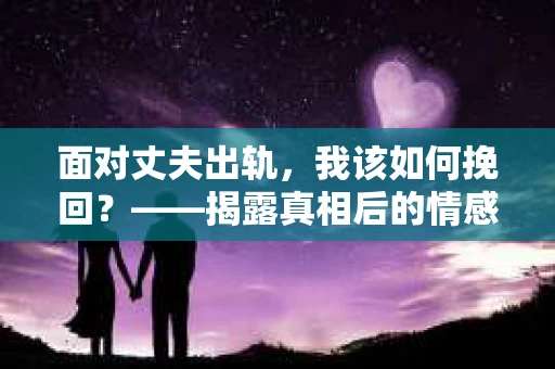 面对丈夫出轨，我该如何挽回？——揭露真相后的情感疗愈与人生决策