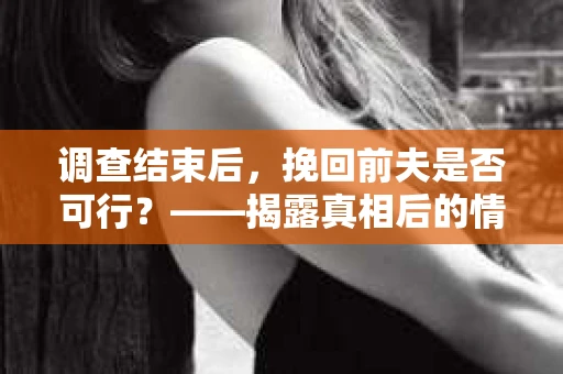 调查结束后,挽回前夫是否可行?——揭露真相后的情感疗愈与人生决策 调查结束后,挽回前夫是否可行?——揭露真相后的情感疗愈与人生决策