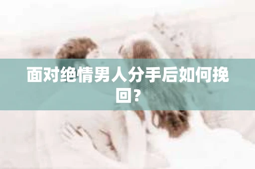 面对绝情男人分手后如何挽回？