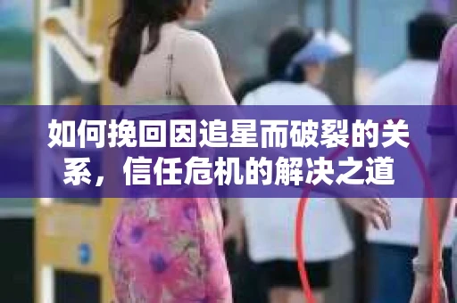 如何挽回因追星而破裂的关系，信任危机的解决之道
