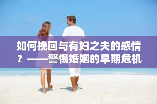 如何挽回与有妇之夫的感情？——警惕婚姻的早期危机信号