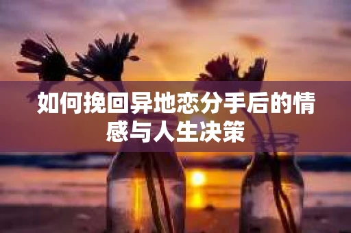 如何挽回异地恋分手后的情感与人生决策
