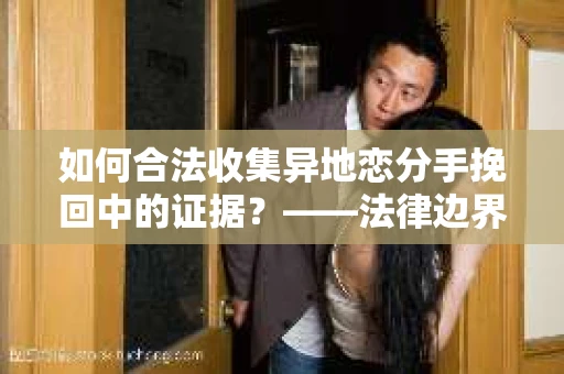 如何合法收集异地恋分手挽回中的证据？——法律边界内的取证策略