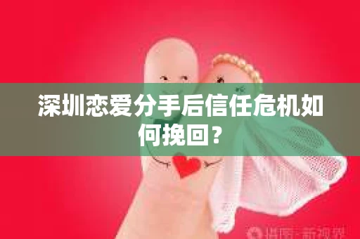 深圳恋爱分手后信任危机如何挽回？