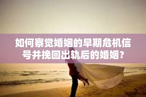 如何察觉婚姻的早期危机信号并挽回出轨后的婚姻？