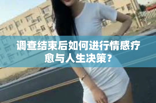 调查结束后如何进行情感疗愈与人生决策？