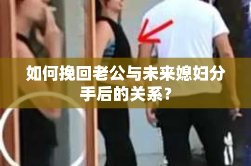 如何挽回老公与未来媳妇分手后的关系？
