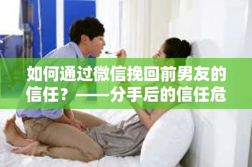 如何通过微信挽回前男友的信任？——分手后的信任危机解决方案