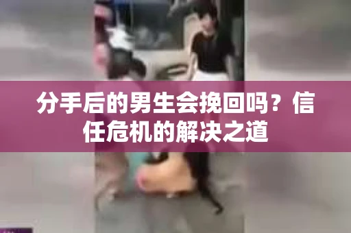 分手后的男生会挽回吗？信任危机的解决之道